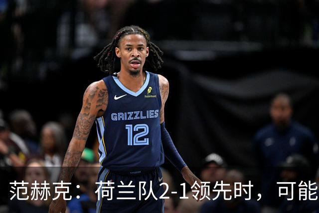 范赫克：荷兰队2-1领先时，可能退得太深了
